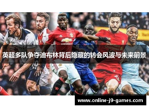 英超多队争夺迪布林背后隐藏的转会风波与未来前景