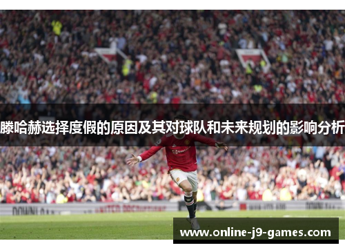 滕哈赫选择度假的原因及其对球队和未来规划的影响分析