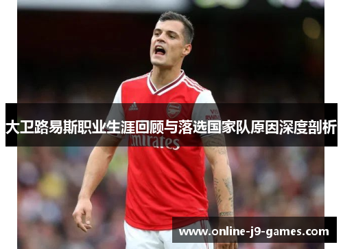 大卫路易斯职业生涯回顾与落选国家队原因深度剖析