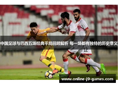 中国足球与巴西五场经典平局回顾解析 每一场都有独特的历史意义 中国足球与巴西五场经典平局回顾解析 每一场都有独特的历史意义