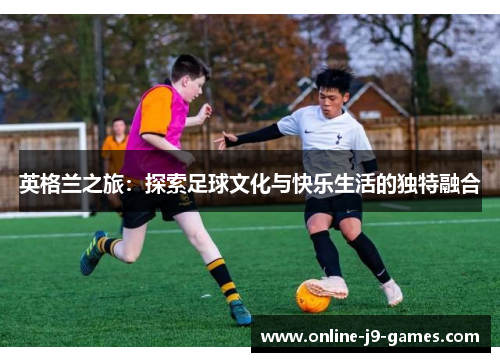 英格兰之旅：探索足球文化与快乐生活的独特融合