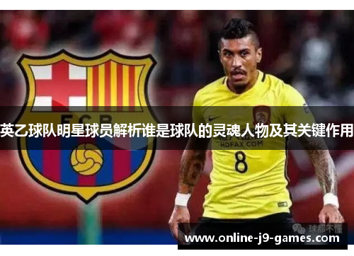 英乙球队明星球员解析谁是球队的灵魂人物及其关键作用 英乙球队明星球员解析谁是球队的灵魂人物及其关键作用