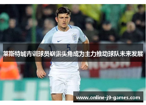 莱斯特城青训球员崭露头角成为主力推动球队未来发展 莱斯特城青训球员崭露头角成为主力推动球队未来发展
