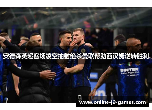 安德森英超客场凌空抽射绝杀曼联帮助西汉姆逆转胜利
